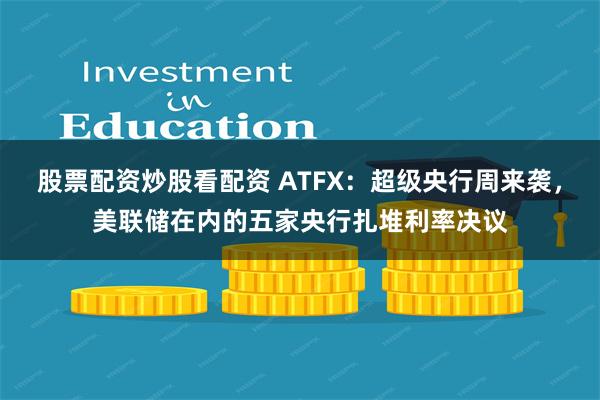 股票配资炒股看配资 ATFX：超级央行周来袭，美联储在内的五家央行扎堆利率决议