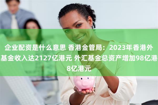 企业配资是什么意思 香港金管局：2023年香港外汇基金收入达2127亿港元 外汇基金总资产增加98亿港元