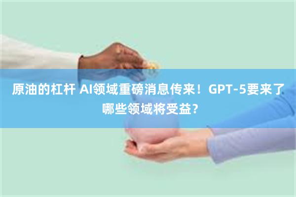 原油的杠杆 AI领域重磅消息传来！GPT-5要来了 哪些领域将受益？