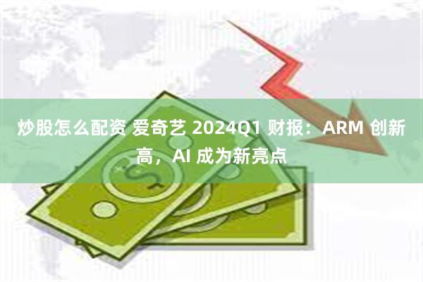 炒股怎么配资 爱奇艺 2024Q1 财报：ARM 创新高，AI 成为新亮点