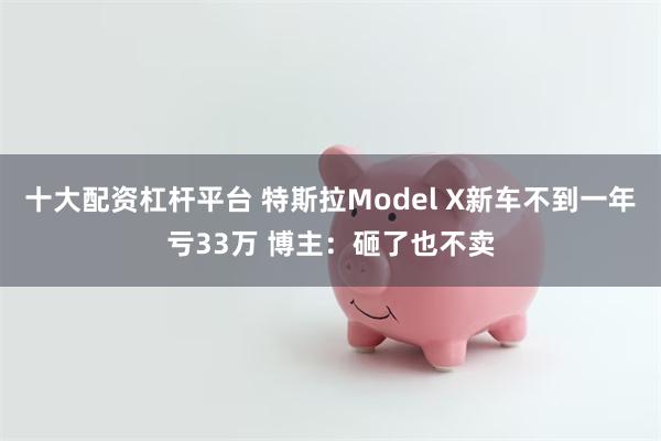 十大配资杠杆平台 特斯拉Model X新车不到一年亏33万 博主：砸了也不卖