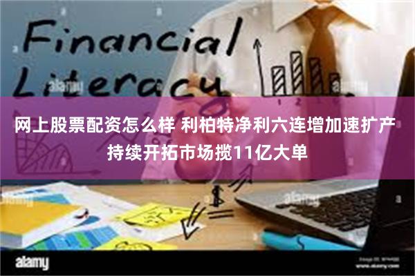 网上股票配资怎么样 利柏特净利六连增加速扩产 持续开拓市场揽11亿大单