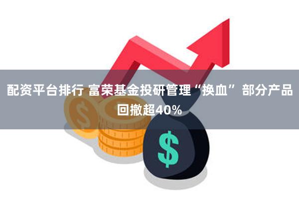 配资平台排行 富荣基金投研管理“换血” 部分产品回撤超40%