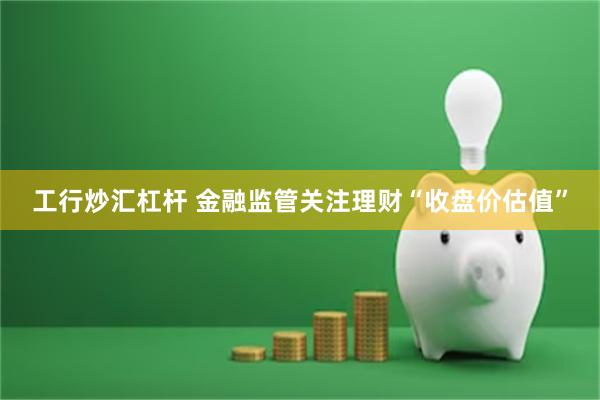 工行炒汇杠杆 金融监管关注理财“收盘价估值”