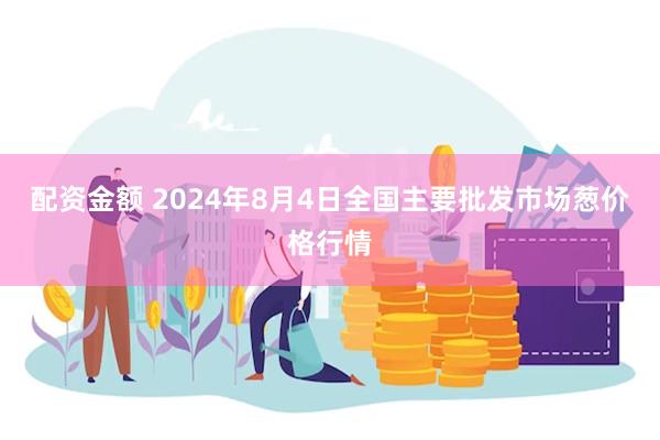 配资金额 2024年8月4日全国主要批发市场葱价格行情