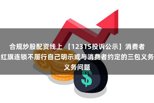 合规炒股配资线上 【12315投诉公示】消费者投诉红旗连锁不履行自己明示或与消费者约定的三包义务问题