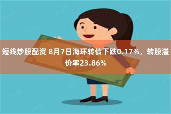 短线炒股配资 8月7日海环转债下跌0.17%，转股溢价率23.86%