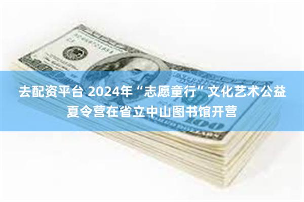 去配资平台 2024年“志愿童行”文化艺术公益夏令营在省立中山图书馆开营