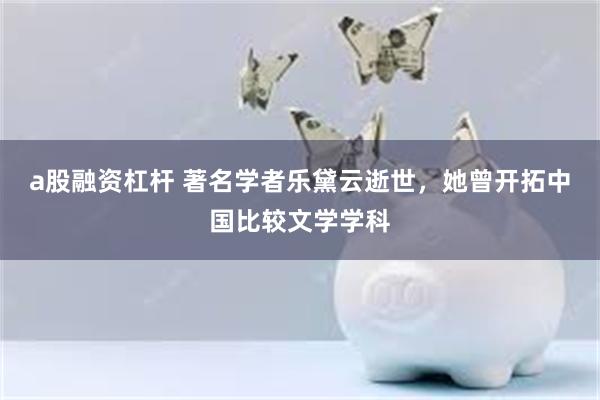 a股融资杠杆 著名学者乐黛云逝世，她曾开拓中国比较文学学科