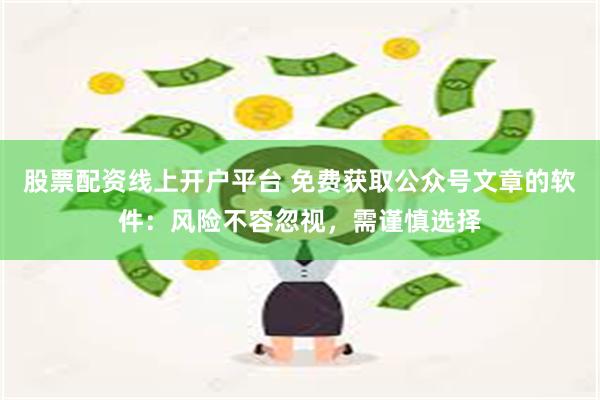 股票配资线上开户平台 免费获取公众号文章的软件：风险不容忽视，需谨慎选择