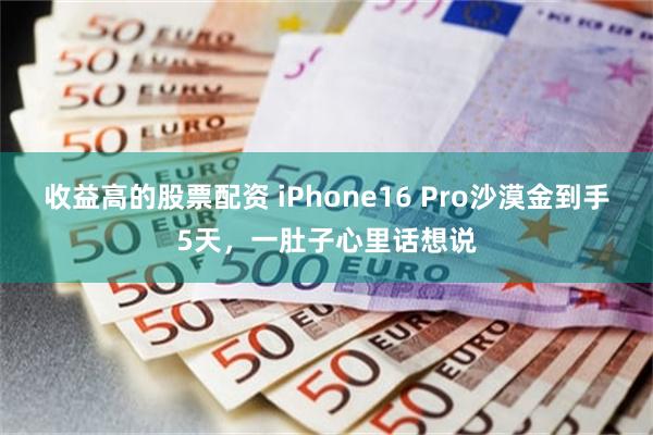 收益高的股票配资 iPhone16 Pro沙漠金到手5天，一肚子心里话想说