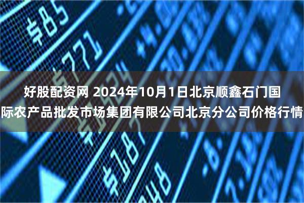 好股配资网 2024年10月1日北京顺鑫石门国际农产品批发市场集团有限公司北京分公司价格行情