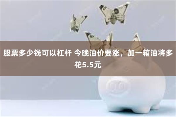 股票多少钱可以杠杆 今晚油价要涨，加一箱油将多花5.5元