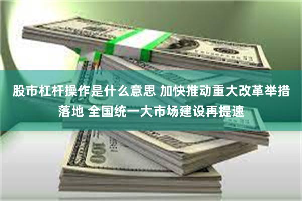 股市杠杆操作是什么意思 加快推动重大改革举措落地 全国统一大市场建设再提速