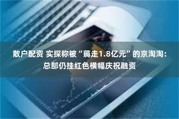 散户配资 实探称被“薅走1.8亿元”的京淘淘：总部仍挂红色横幅庆祝融资