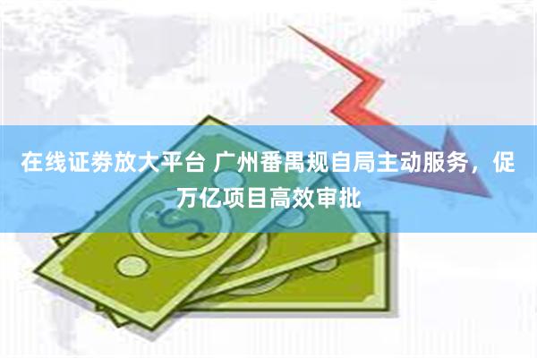 在线证劵放大平台 广州番禺规自局主动服务，促万亿项目高效审批