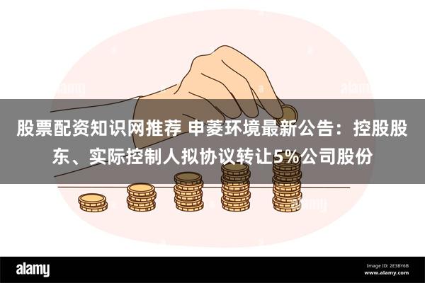 股票配资知识网推荐 申菱环境最新公告：控股股东、实际控制人拟协议转让5%公司股份