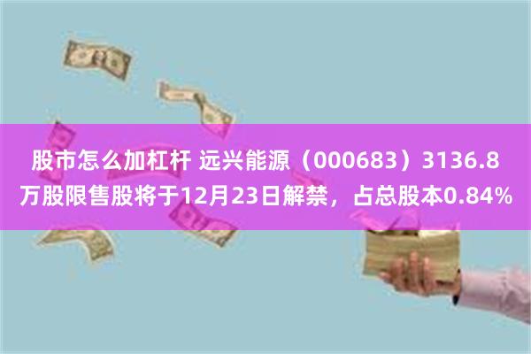 股市怎么加杠杆 远兴能源（000683）3136.8万股限售股将于12月23日解禁，占总股本0.84%