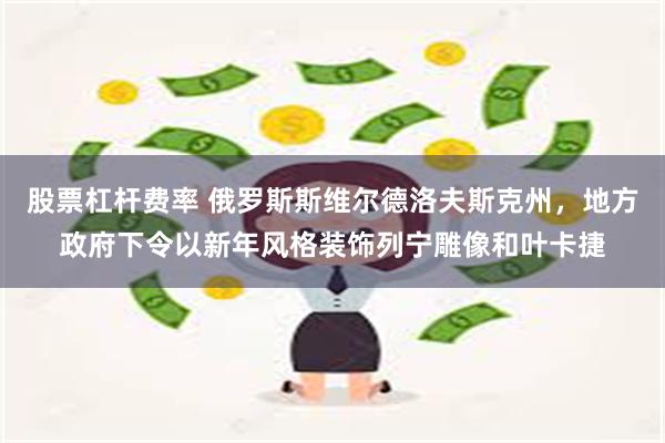 股票杠杆费率 俄罗斯斯维尔德洛夫斯克州，地方政府下令以新年风格装饰列宁雕像和叶卡捷