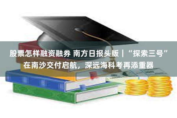 股票怎样融资融券 南方日报头版｜“探索三号”在南沙交付启航，深远海科考再添重器