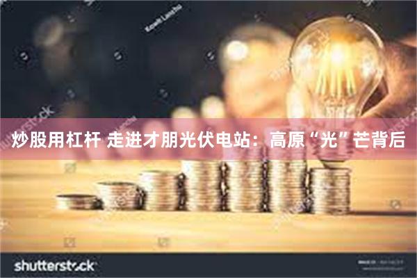 炒股用杠杆 走进才朋光伏电站：高原“光”芒背后