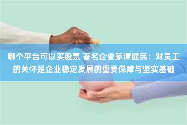 哪个平台可以买股票 著名企业家谭健民：对员工的关怀是企业稳定发展的重要保障与坚实基础