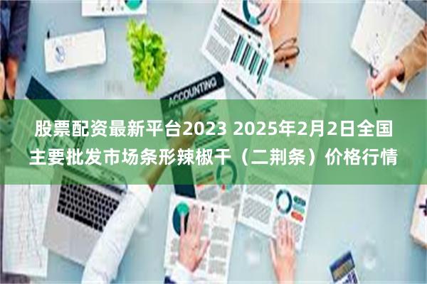 股票配资最新平台2023 2025年2月2日全国主要批发市场条形辣椒干（二荆条）价格行情