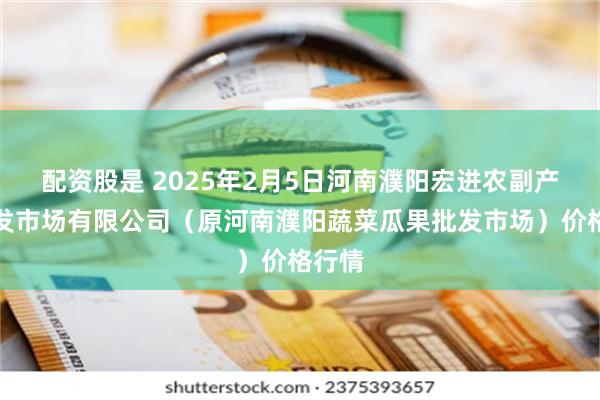 配资股是 2025年2月5日河南濮阳宏进农副产品批发市场有限公司（原河南濮阳蔬菜瓜果批发市场）价格行情