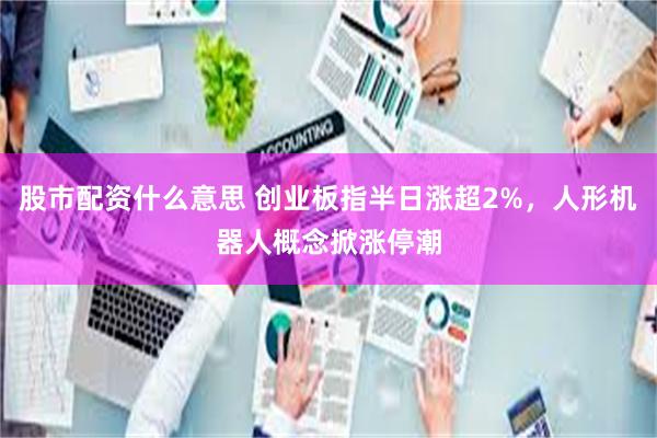 股市配资什么意思 创业板指半日涨超2%，人形机器人概念掀涨停潮