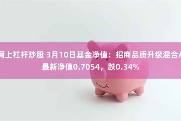 网上杠杆炒股 3月10日基金净值：招商品质升级混合A最新净值0.7054，跌0.34%