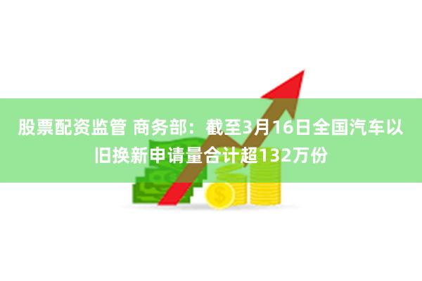 股票配资监管 商务部：截至3月16日全国汽车以旧换新申请量合计超132万份